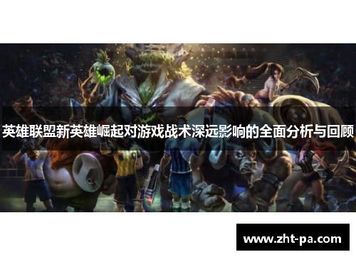 英雄联盟新英雄崛起对游戏战术深远影响的全面分析与回顾