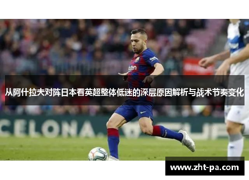 从阿什拉夫对阵日本看英超整体低迷的深层原因解析与战术节奏变化