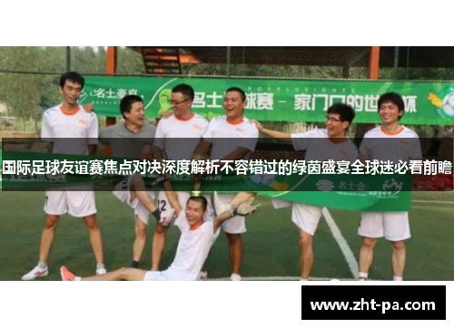 国际足球友谊赛焦点对决深度解析不容错过的绿茵盛宴全球迷必看前瞻