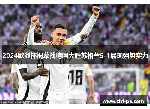 2024欧洲杯揭幕战德国大胜苏格兰5-1展现强势实力