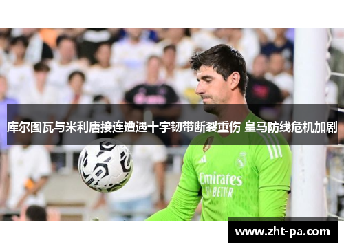 库尔图瓦与米利唐接连遭遇十字韧带断裂重伤 皇马防线危机加剧 库尔图瓦与米利唐接连遭遇十字韧带断裂重伤 皇马防线危机加剧