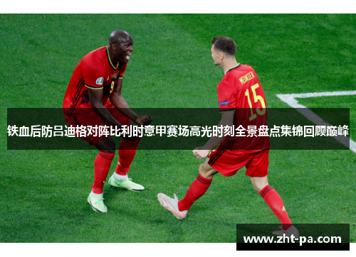 铁血后防吕迪格对阵比利时意甲赛场高光时刻全景盘点集锦回顾巅峰 铁血后防吕迪格对阵比利时意甲赛场高光时刻全景盘点集锦回顾巅峰