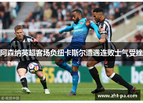 阿森纳英超客场负纽卡斯尔遭遇连败士气受挫