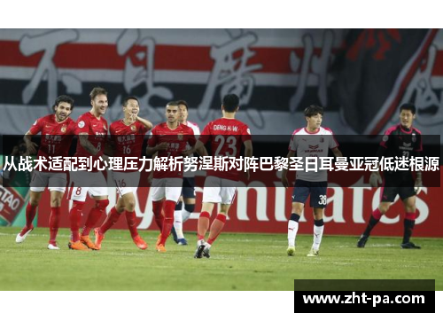 从战术适配到心理压力解析努涅斯对阵巴黎圣日耳曼亚冠低迷根源