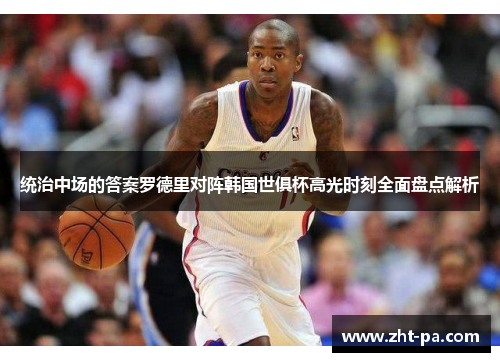 统治中场的答案罗德里对阵韩国世俱杯高光时刻全面盘点解析